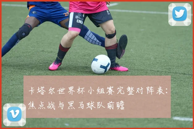 卡塔尔世界杯小组赛完整对阵表：焦点战与黑马球队前瞻