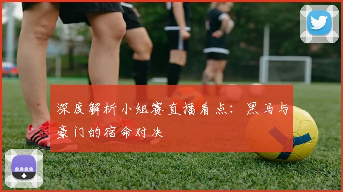 深度解析小组赛直播看点：黑马与豪门的宿命对决